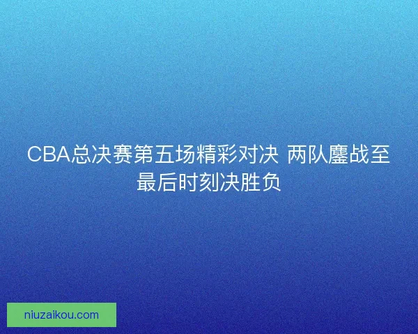 CBA总决赛第五场精彩对决 两队鏖战至最后时刻决胜负 CBA总决赛第五场精彩对决 两队鏖战至最后时刻决胜负