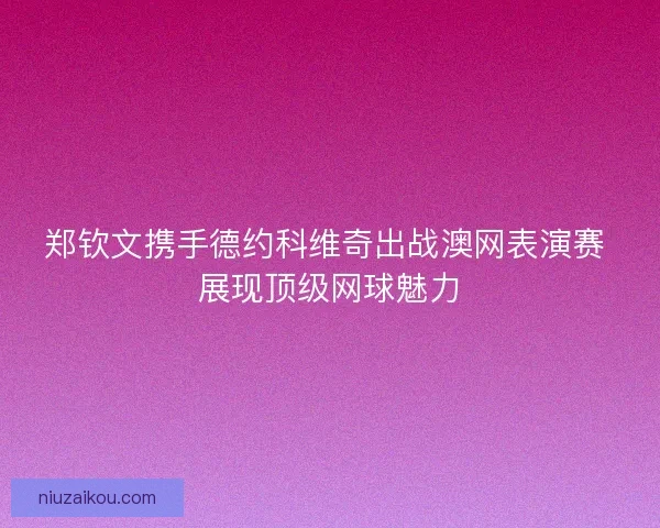 郑钦文携手德约科维奇出战澳网表演赛 展现顶级网球魅力