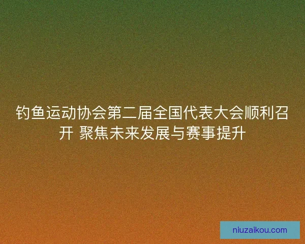 钓鱼运动协会第二届全国代表大会顺利召开 聚焦未来发展与赛事提升