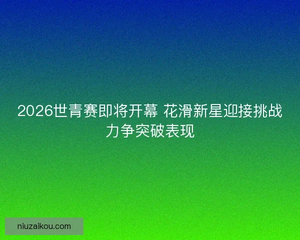 2026世青赛即将开幕 花滑新星迎接挑战力争突破表现 2026世青赛即将开幕 花滑新星迎接挑战力争突破表现