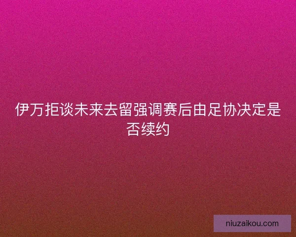 伊万拒谈未来去留强调赛后由足协决定是否续约 伊万拒谈未来去留强调赛后由足协决定是否续约