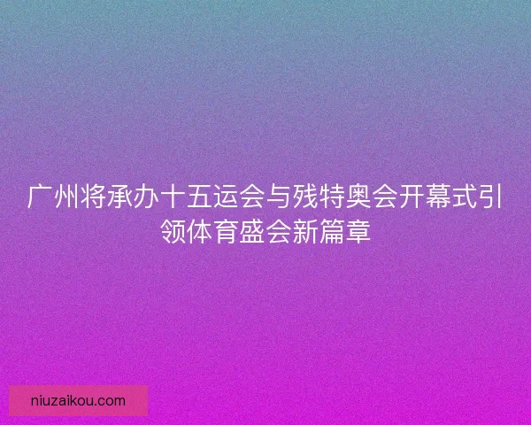 广州将承办十五运会与残特奥会开幕式引领体育盛会新篇章 广州将承办十五运会与残特奥会开幕式引领体育盛会新篇章