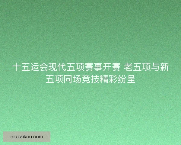 十五运会现代五项赛事开赛 老五项与新五项同场竞技精彩纷呈 十五运会现代五项赛事开赛 老五项与新五项同场竞技精彩纷呈
