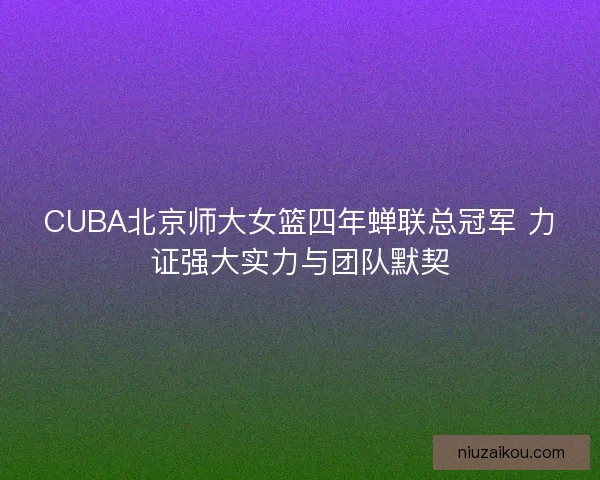CUBA北京师大女篮四年蝉联总冠军 力证强大实力与团队默契 CUBA北京师大女篮四年蝉联总冠军 力证强大实力与团队默契