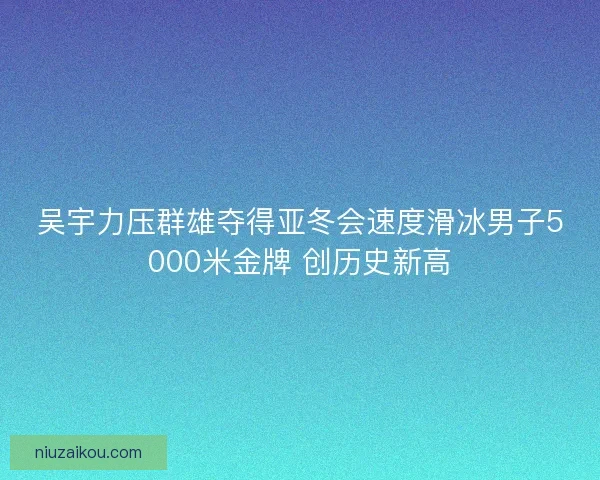 吴宇力压群雄夺得亚冬会速度滑冰男子5000米金牌 创历史新高 吴宇力压群雄夺得亚冬会速度滑冰男子5000米金牌 创历史新高