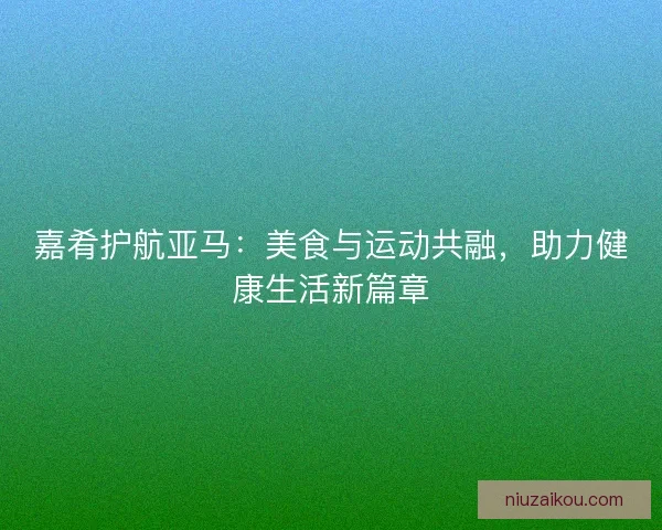 嘉肴护航亚马:美食与运动共融,助力健康生活新篇章 嘉肴护航亚马:美食与运动共融,助力健康生活新篇章