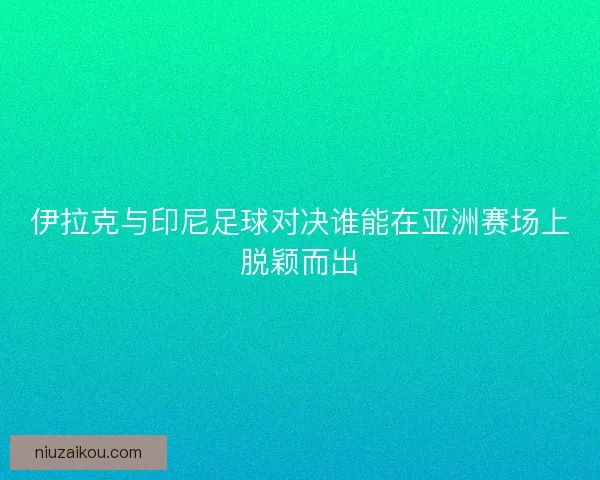 伊拉克与印尼足球对决谁能在亚洲赛场上脱颖而出 伊拉克与印尼足球对决谁能在亚洲赛场上脱颖而出