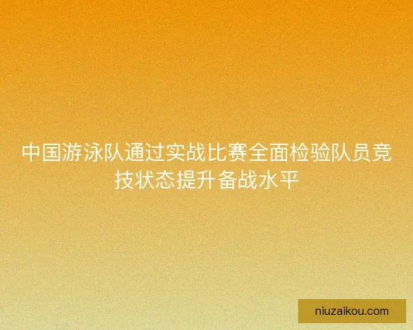 中国游泳队通过实战比赛全面检验队员竞技状态提升备战水平