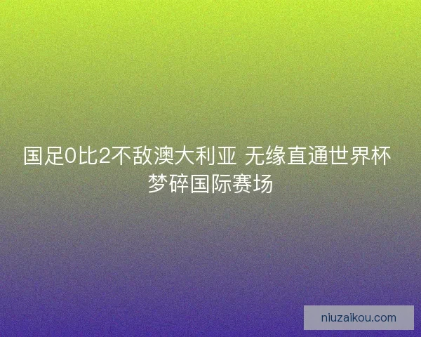 国足0比2不敌澳大利亚 无缘直通世界杯 梦碎国际赛场
