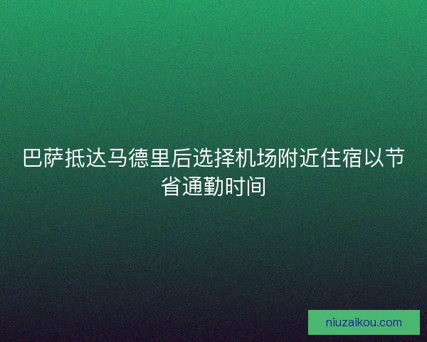 巴萨抵达马德里后选择机场附近住宿以节省通勤时间 巴萨抵达马德里后选择机场附近住宿以节省通勤时间
